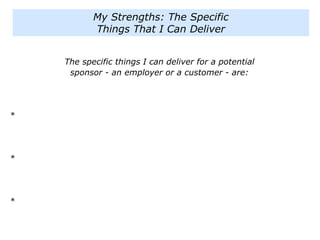The specific things I can deliver for a potential
sponsor - an employer or a customer - are:
*
*
*
My Strengths: The Specific
Things That I Can Deliver
 