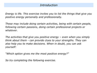 Energy is life. This exercise invites you to list the things that give you
positive energy personally and professionally.
These may include doing certain activities, being with certain people,
following certain passions, doing certain professional projects or
whatever.
The activities that give you positive energy – even when you simply
think about them - can provide clues to your strengths. They can
also help you to make decisions. When in doubt, you can ask
yourself:
“Which option gives me the most positive energy?”
So try completing the following exercise.
Introduction
 