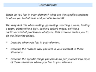 When do you feel in your element? What are the specific situations
in which you feel at ease and yet able to excel?
You may feel this when writing, gardening, teaching a class, leading
a team, performing a play, cooking superb meals, solving a
particular kind of problem or whatever. This exercise invites you to
do the following things.
* Describe when you feel in your element.
* Describe the reasons why you feel in your element in these
situations.
* Describe the specific things you can do to put yourself into more
of these situations where you feel in your element.
Introduction
 