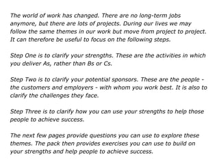 The world of work has changed. There are no long-term jobs
anymore, but there are lots of projects. During our lives we may
follow the same themes in our work but move from project to project.
It can therefore be useful to focus on the following steps.
Step One is to clarify your strengths. These are the activities in which
you deliver As, rather than Bs or Cs.
Step Two is to clarify your potential sponsors. These are the people -
the customers and employers - with whom you work best. It is also to
clarify the challenges they face.
Step Three is to clarify how you can use your strengths to help those
people to achieve success.
The next few pages provide questions you can use to explore these
themes. The pack then provides exercises you can use to build on
your strengths and help people to achieve success.
 