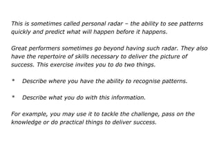 This is sometimes called personal radar – the ability to see patterns
quickly and predict what will happen before it happens.
Great performers sometimes go beyond having such radar. They also
have the repertoire of skills necessary to deliver the picture of
success. This exercise invites you to do two things.
* Describe where you have the ability to recognise patterns.
* Describe what you do with this information.
For example, you may use it to tackle the challenge, pass on the
knowledge or do practical things to deliver success.
 