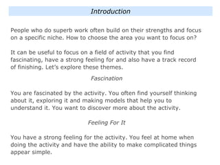 People who do superb work often build on their strengths and focus
on a specific niche. How to choose the area you want to focus on?
It can be useful to focus on a field of activity that you find
fascinating, have a strong feeling for and also have a track record
of finishing. Let’s explore these themes.
Fascination
You are fascinated by the activity. You often find yourself thinking
about it, exploring it and making models that help you to
understand it. You want to discover more about the activity.
Feeling For It
You have a strong feeling for the activity. You feel at home when
doing the activity and have the ability to make complicated things
appear simple.
Introduction
 