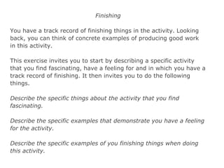 Finishing
You have a track record of finishing things in the activity. Looking
back, you can think of concrete examples of producing good work
in this activity.
This exercise invites you to start by describing a specific activity
that you find fascinating, have a feeling for and in which you have a
track record of finishing. It then invites you to do the following
things.
Describe the specific things about the activity that you find
fascinating.
Describe the specific examples that demonstrate you have a feeling
for the activity.
Describe the specific examples of you finishing things when doing
this activity.
 
