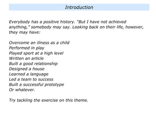 Everybody has a positive history. “But I have not achieved
anything,” somebody may say. Looking back on their life, however,
they may have:
Overcome an illness as a child
Performed in play
Played sport at a high level
Written an article
Built a good relationship
Designed a house
Learned a language
Led a team to success
Built a successful prototype
Or whatever.
Try tackling the exercise on this theme.
Introduction
 
