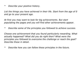 * Describe your positive history.
List the things you have achieved in their life. Start from the age of 0
and go to your present age.
At first you may want to look for big achievements. But start
populating the pages and you will find other achievements appear.
* Describe some of the principles you followed to achieve success.
Choose one achievement that you found particularly rewarding. What
actually happened? What did you do right then? What were the
principles you followed to overcome the challenge or reach the goal?
Describe these in detail.
* Describe how you can follow these principles in the future.
 
