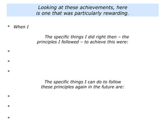 * When I
The specific things I did right then – the
principles I followed – to achieve this were:
*
*
*
The specific things I can do to follow
these principles again in the future are:
*
*
*
Looking at these achievements, here
is one that was particularly rewarding.
 
