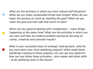 What are the activities in which you have natural self-discipline?
When do you make complicated things look simple? When do you
enjoy the journey as much as reaching the goal? When do you
reach the goal and then add that touch of class?
When are you good at dealing with crowdedness – many things
happening at the same time? What are the activities in which you
are calm and then do creative problem solving by focusing on
clarity, creativity and concrete results?
What is your successful style of working? Looking back, what for
you have been your most satisfying projects? What made these
satisfying? Looking at these projects, can you see any patterns?
How can you follow these principles - plus maybe add other skills
- to do satisfying work in the future?
 