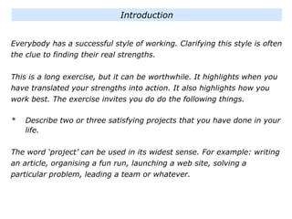 Everybody has a successful style of working. Clarifying this style is often
the clue to finding their real strengths.
This is a long exercise, but it can be worthwhile. It highlights when you
have translated your strengths into action. It also highlights how you
work best. The exercise invites you do do the following things.
* Describe two or three satisfying projects that you have done in your
life.
The word ‘project’ can be used in its widest sense. For example: writing
an article, organising a fun run, launching a web site, solving a
particular problem, leading a team or whatever.
Introduction
 