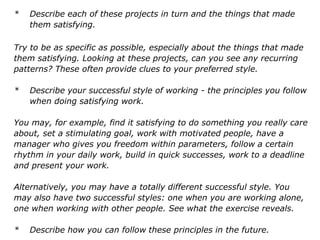* Describe each of these projects in turn and the things that made
them satisfying.
Try to be as specific as possible, especially about the things that made
them satisfying. Looking at these projects, can you see any recurring
patterns? These often provide clues to your preferred style.
* Describe your successful style of working - the principles you follow
when doing satisfying work.
You may, for example, find it satisfying to do something you really care
about, set a stimulating goal, work with motivated people, have a
manager who gives you freedom within parameters, follow a certain
rhythm in your daily work, build in quick successes, work to a deadline
and present your work.
Alternatively, you may have a totally different successful style. You
may also have two successful styles: one when you are working alone,
one when working with other people. See what the exercise reveals.
* Describe how you can follow these principles in the future.
 