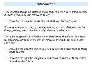 Introduction
This exercise builds on some of those that you may have done earlier.
It invites you to do the following things.
* Describe the specific kinds of work that you find satisfying.
You may enjoy encouraging people, writing articles, designing certain
things, solving particular kinds of problems or whatever.
Try to be as specific as possible when describing this work. You may,
for example, enjoy tackling certain kinds of projects, tasks or other
activities.
* Describe the specific things you find satisfying about each of these
kinds of work.
* Describe the specific things you can do to do more of these kinds
of work in the future.
 