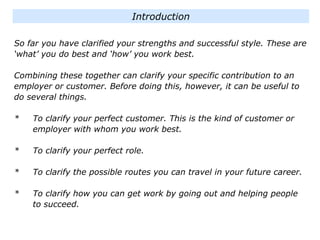 So far you have clarified your strengths and successful style. These are
‘what’ you do best and ‘how’ you work best.
Combining these together can clarify your specific contribution to an
employer or customer. Before doing this, however, it can be useful to
do several things.
* To clarify your perfect customer. This is the kind of customer or
employer with whom you work best.
* To clarify your perfect role.
* To clarify the possible routes you can travel in your future career.
* To clarify how you can get work by going out and helping people
to succeed.
Introduction
 