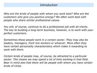 Who are the kinds of people with whom you work best? Who are the
customers who give you positive energy? We often work best with
people who share similar professional values.
You will, of course, continue to do a professional job with all clients.
The key to building a long-term business, however, is to work with your
perfect customers.
Sometimes these people work in a certain sector. They may also be
leaders, managers, front line workers or whoever. More often they
have certain personality characteristics which make it rewarding to
work with them.
Certain kinds of people may, of course, be attracted to a particular
sector. This means we may spend a lot of time working in that field.
Bear in mind also that there will be people with whom you have certain
kinds of clicks.
Introduction
 