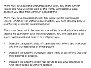 There may be a personal and professional click. You share similar
values and have a similar view of the world. Connection is easy,
because you start from common assumptions.
There may be a professional click. You share similar professional
values. Whilst having differing personalities, you both strongly believe
in achieving a specific professional goal.
There may be no click. Sometimes you will be in work situations where
there is no connection with the other person. You will then aim to be
super professional and behave in a diligent way.
* Describe the specific kinds of customers with whom you work best
and the characteristics of these people.
* Describe the specific challenges these types of customers face and
their pictures of success.
* Describe the specific things you can do to use your strengths to
help these people to achieve success.
 