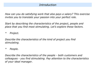 How can you do satisfying work that also pays a salary? This exercise
invites you to translate your passion into your perfect role.
Start by describing the characteristics of the project, people and
place that you find most stimulating. Let’s explore these factors.
* Project.
Describe the characteristics of the kind of project you find
stimulating.
* People.
Describe the characteristics of the people - both customers and
colleagues - you find stimulating. Pay attention to the characteristics
of your ideal manager.
Introduction
 
