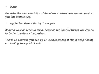 * Place.
Describe the characteristics of the place - culture and environment -
you find stimulating.
* My Perfect Role - Making It Happen.
Bearing your answers in mind, describe the specific things you can do
to find or create such a project.
This is an exercise you can do at various stages of life to keep finding
or creating your perfect role.
 