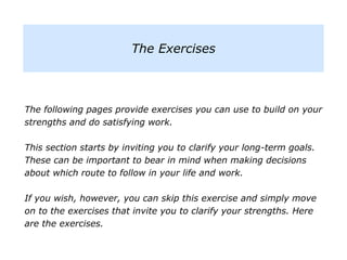 The following pages provide exercises you can use to build on your
strengths and do satisfying work.
This section starts by inviting you to clarify your long-term goals.
These can be important to bear in mind when making decisions
about which route to follow in your life and work.
If you wish, however, you can skip this exercise and simply move
on to the exercises that invite you to clarify your strengths. Here
are the exercises.
The Exercises
 