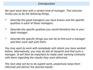 We each work best with a certain kind of manager. This exercise
invites you to do the following things.
* Describe the good managers you have known and the specific
qualities in each of these managers.
* Describe the specific qualities you would therefore like in your
ideal manager.
* Describe the specific things you can do to find such a manager
and then work well with them.
You may want to work with somebody with whom you have worked
before. Alternatively, you may do lots of research and find such a
manager. It will then be important to make clear working contracts
with them regarding the results they want delivered.
The next step will be to do superb work, proactively keep them
informed and deliver the desired results.
Introduction
 