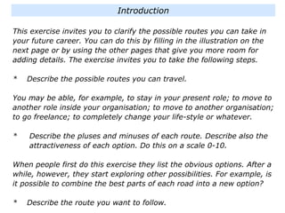 This exercise invites you to clarify the possible routes you can take in
your future career. You can do this by filling in the illustration on the
next page or by using the other pages that give you more room for
adding details. The exercise invites you to take the following steps.
* Describe the possible routes you can travel.
You may be able, for example, to stay in your present role; to move to
another role inside your organisation; to move to another organisation;
to go freelance; to completely change your life-style or whatever.
* Describe the pluses and minuses of each route. Describe also the
attractiveness of each option. Do this on a scale 0-10.
When people first do this exercise they list the obvious options. After a
while, however, they start exploring other possibilities. For example, is
it possible to combine the best parts of each road into a new option?
* Describe the route you want to follow.
Introduction
 