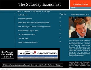 The Saturday Economist                                                  johnashcroft.co.uk



                       Log In   |   Register   |   My Account   | iPad App |

                        In this issue :                                        Page No.       Saturday June 16th 2012

                        The week in review                                     2

                        World Bank and Global Economic Prospects               3

                        New “Funding for Lending” liquidity provisions         4

                        Manufacturing Output - April                           5

                        UK Trade Figures - April                               6

                        Oil Price Watch                                        7
                                                                                          John Ashcroft is Chief Executive
                        Latest Economic Indicators                             8          of pro.manchester, a director of
                                                                                          Marketing Manchester, a member
                                                                                          of the Greater Manchester
                                                                                          Chamber of Commerce, the
                                                                                          AGMA Business Leadership
                                                                                          Council and a visiting professor at
 Don’t miss                                                                               MMU Business School
 the weekly                                                                               specialising in Macro Economics
                                                                                          and Corporate Strategy.
   e-mail

                                                                                          London School of Economics
                                                                                          London Business School with a
    Check out www.johnashcroft.co.uk, Join me on LinkedIn, Twitter or Google+             PhD in macro economics from
                                                                                          MMU.
Saturday, 16 June 12
 