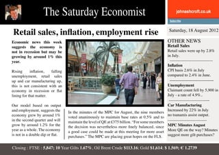 The Saturday Economist                                                             johnashcroft.co.uk



Retail sales, inflation, employment rise                                                         Saturday, 18 August 2012

Economic news this week                                                                         OTHER NEWS
suggests the economy is                                                                         Retail Sales
not in recession but may be                                                                     Retail sales were up by 2.8%
growing by around 1% this                                                                       in July.
year.                                                                                            --------------------------------
                                                                                                Inflation
Rising      inflation,  falling                                                                 CPI basis 2.6% in July
unemployment, retail sales                                                                      compared to 2.4% in June.
up and car manufacturing up,                                                                     ------------------------------
this is not consistent with an                                                                  Unemployment
economy in recession or flat                                                                    Claimant count fell by 5,900 in
lining for that matter.                                                                         July - a rate of 4.9%..
                                                                                                 ------------------------------
Our model based on output                                                                       Car Manufacturing
and employment, suggests the                                                                    Increased by 22% in July
                                  In the minutes of the MPC for August, the nine members
economy grew by around 1%                                                                       no tsunamis assist output.
                                  voted unanimously to maintain base rates at 0.5% and to
in the second quarter and will    maintain the level of QE at £375 billion. “For some members   -----------------------------
grow by around 1.2% for the       the decision was nevertheless more finely balanced, since     MPC Minutes August
year as a whole. The economy      a good case could be made at this meeting for more asset      More QE on the way? Minutes
is not in a double dip or flat.   purchases.” The MPC are placing great hopes on the FLS.       suggest more gilt purchases?


Closing : FTSE : 5,847; 10 Year Gilts 1.67%, Oil Brent Crude $113.16; Gold $1,614; $ 1.569; € 1.2739
 