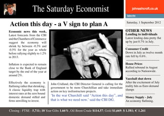 The Saturday Economist                                                              johnashcroft.co.uk



Action this day - a V sign to plan A                                                                 Saturday, 1 September 2012

Economic news this week,                                                                            OTHER NEWS
Latest forecasts from the CBI                                                                       Lending to individuals
and the Chambers of Commerce                                                                        Latest lending data pretty flat
suggest the economy will                                                                            up by just 0.7% in July.
shrink by between -0.3% and                                                                          --------------------------------
-0.5% for the year as whole                                                                         Consumer Credit
before rallying slightly to 1.2%                                                                    Down in July as twelve month
in 2013.                                                                                            rate fell by 0.6%.
                                                                                                    ------------------------------
Inflation is expected to remain                                                                House Prices
close to the Bank of England                                                                   Rallied rebound in August
target by the end of the year at                                                               according to Nationwide.
around 2%.                                                                                       ---------------------------------
                                                                                               Vauxhall shut down
Effectively the economy is                                                                     After the excitement of July
                                    John Cridland, the CBI Director General is calling for the
flatlining rather that shrinking,                                                              reality hits as Euro demand
                                    government to be more Churchillian and take immediate
A classic liquidity trap with                                                                  slumps
                                    action on key insfrastructure projects.
interest rates at the zero bound                                                               -----------------------------
domestic demand stifled and
                                    ’In the war Churchill said “Action this day”, and Money Supply - July
firms unwilling to invest.          that is what we need now.’ said the CBI DG.                An economy flatlining.


Closing : FTSE : 5,711; 10 Year Gilts 1.66%, Oil Brent Crude $114.57; Gold $1,669; $ 1.581; € 1.261
 