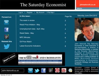 The Saturday Economist                                                  johnashcroft.co.uk



                       Log In   |   Register   |   My Account   | iPad App |

                        In this issue :                                        Page No.       Saturday June 23rd 2012
 Forward on:
                        The week in review                                     2

                        Retail Price Inﬂation - May                            3

                        Unemployment data - April .May                         4

                        Retail Sales - May                                     5

                        MPC Minutes                                            6

 Retweet this           Oil Price Watch                                        7
                                                                                          John Ashcroft The Saturday
                        Latest Economic Indicators                             8          Economist is Chief Executive of
                                                                                          pro.manchester, a director of
                                                                                          Marketing Manchester, a member
                                                                                          of the Greater Manchester
                                                                                          Chamber of Commerce, the
                                                                                          AGMA Business Leadership

            miss                                                                          Council and a visiting professor at
         ’t                                                                               MMU Business School
     Don                                                                                  specialising in Economics,
                                                                                          Corporate Strategy and Business
                                                                                          Modelling.

                                                                                          Education : London School of
                                                                                          Economics London Business
  John Ashcroft.co.uk                                                                     School with a PhD in economics
                                                                                          from MMU.
Saturday, 23 June 12
 