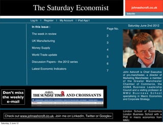 The Saturday Economist                                                  johnashcroft.co.uk



                      Log In   |   Register   |   My Account   | iPad App |

                       In this issue :                                                       Saturday June 2nd 2012
                                                                              Page No.
                       The week in review
                                                                              2
                       UK Manufacturing
                                                                              3
                       Money Supply
                                                                              4
                       World Trade update
                                                                              5
                       Discussion Papers - the 2012 series
                                                                              6
                       Latest Economic Indicators
                                                                              7          John Ashcroft is Chief Executive
                                                                                         of pro.manchester, a director of
                                                                                         Marketing Manchester, a member
                                                                                         of the Greater Manchester
                                                                                         Chamber of Commerce, the
                                                                                         AGMA Business Leadership
                                                                                         Council and a visiting professor at
 Don’t miss                                                                              MMU Business School
 the weekly                                                                              specialising in Macro Economics
                                                                                         and Corporate Strategy.
   e-mail

                                                                                         London School of Economics
                                                                                         London Business School with a
    Check out www.johnashcroft.co.uk, Join me on LinkedIn, Twitter or Google+            PhD in macro economics from
                                                                                         MMU.
Saturday, 2 June 12
 