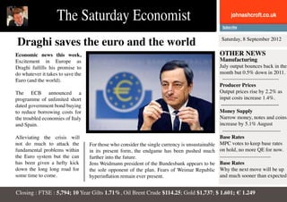 The Saturday Economist                                                            johnashcroft.co.uk



Draghi saves the euro and the world                                                               Saturday, 8 September 2012

Economic news this week,                                                                         OTHER NEWS
Excitement in Europe as                                                                          Manufacturing
Draghi fulfills his promise to                                                                   July output bounces back in the
do whatever it takes to save the                                                                 month but 0.5% down in 2011.
Euro (and the world).                                                                             --------------------------------
                                                                                                 Producer Prices
The ECB announced a                                                                              Output prices rise by 2.2% as
programme of unlimited short                                                                     input costs increase 1.4%.
dated government bond buying                                                                     ------------------------------
to reduce borrowing costs for                                                                    Money Supply
the troubled economies of Italy                                                                  Narrow money, notes and coins
and Spain.                                                                                       increase by 5.1% August
                                                                                                   ---------------------------------
Alleviating the crisis will                                                                      Base Rates
not do much to attack the          For those who consider the single currency is unsustainable   MPC votes to keep base rates
fundamental problems within        in its present form, the endgame has been pushed much         on hold, no more QE for now.
the Euro system but the can        further into the future.                                      -----------------------------
has been given a hefty kick        Jens Weidmann president of the Bundesbank appears to be       Base Rates
down the long long road for        the sole opponent of the plan. Fears of Weimar Republic       Why the next move will be up
some time to come.                 hyperinflation remain ever present.                           and much sooner than expected


Closing : FTSE : 5,794; 10 Year Gilts 1.71%, Oil Brent Crude $114.25; Gold $1,737; $ 1.601; € 1.249
 