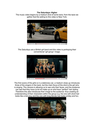 The Saturdays- Higher
 The music video begins by a medium shot of some taxis; from the taxis we
              gather that the setting to this video is New York.




    The Saturdays are a British girl band and this video is portraying their
                     conventional “girl group” image.




The first scene of the girls is in a stationary car, a medium close up introduces
 three of the singers in the back, but the main focus of the shot is the girl who
is singing. The camera is allowing us to see only their faces, and the audience
  can see that they have (a lot of) make up on and have “perfect” hair styling.
  Therefore this also introduces their image to the audience- thus creating an
 understanding of their characters within the group e.g. the one with short hair
  looks like a tom-boy and the one with long blonde hair looks smiley and fun.
 