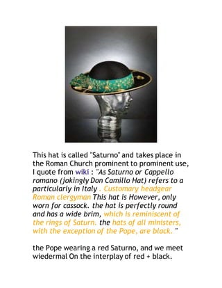 This hat is called "Saturno" and takes place in
the Roman Church prominent to prominent use,
I quote from wiki : "As Saturno or Cappello
romano (jokingly Don Camillo Hat) refers to a
particularly in Italy . Customary headgear
Roman clergyman This hat is However, only
worn for cassock. the hat is perfectly round
and has a wide brim, which is reminiscent of
the rings of Saturn. the hats of all ministers,
with the exception of the Pope, are black. "
the Pope wearing a red Saturno, and we meet
wiedermal On the interplay of red + black.
 