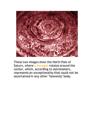 These two images show the North Pole of
Saturn, where a hexagon rotates around the
center, which, according to astronomers,
represents an exceptionality that could not be
ascertained in any other "heavenly" body.
 