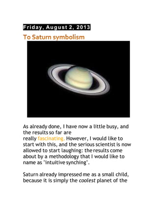 Friday, August 2, 2013
As already done, I have now a little busy, and
the results so far are
really fascinating. However, I would like to
start with this, and the serious scientist is now
allowed to start laughing: the results come
about by a methodology that I would like to
name as "intuitive synching".
Saturn already impressed me as a small child,
because it is simply the coolest planet of the
 