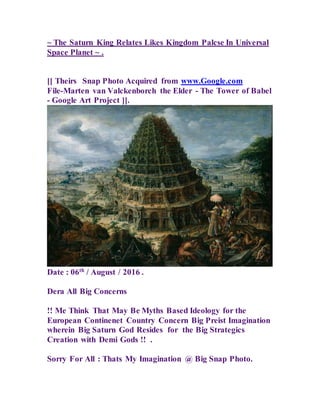 ~ The Saturn King Relates Likes Kingdom Palcse In Universal
Space Planet ~ .
[[ Theirs Snap Photo Acquired from www.Google.com
File-Marten van Valckenborch the Elder - The Tower of Babel
- Google Art Project ]].
Date : 06th
/ August / 2016 .
Dera All Big Concerns
!! Me Think That May Be Myths Based Ideology for the
European Continenet Country Concern Big Preist Imagination
wherein Big Saturn God Resides for the Big Strategics
Creation with Demi Gods !! .
Sorry For All : Thats My Imagination @ Big Snap Photo.
 