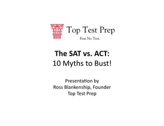 The	
  SAT	
  vs.	
  ACT:	
  	
  
10	
  Myths	
  to	
  Bust!	
  

        Presenta2on	
  by	
  
Ross	
  Blankenship,	
  Founder	
  
          Top	
  Test	
  Prep	
  	
  
 