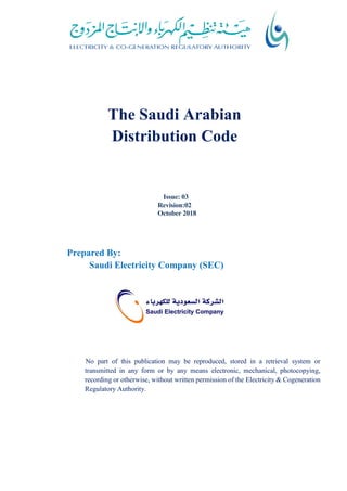The Saudi Arabian
Distribution Code
Issue: 03
Revision:02
October 2018
Prepared By:
Saudi Electricity Company (SEC)
No part of this publication may be reproduced, stored in a retrieval system or
transmitted in any form or by any means electronic, mechanical, photocopying,
recording or otherwise, without written permission of the Electricity & Cogeneration
Regulatory Authority.
 