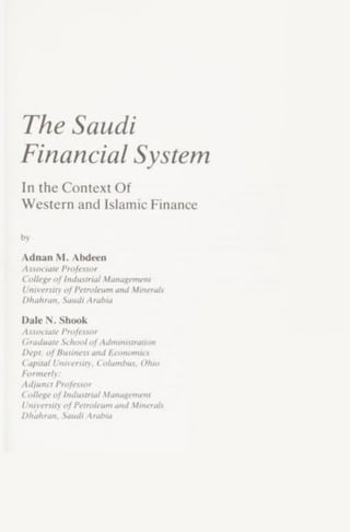 The Saudi
Financial System
In the Context Of
Western and Islamic Finance
by
Adnan M. Abdeen
Associate Professor
CollegeofIndustrial Management
University ofPetroleum and Minerals
Dhuhran, Saudi Arabia
Dale N. Shook
Associate Professor
Graduate SchoolofAdministration
Dept, ofBusiness and Economics
Capital University. Columbus. Ohm
Formerly:
Adjunct Professor
College ofIndustrial Management
University ofPetroleum and Minerals
Dhaliran. Saudi Arabia
 