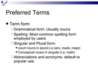 Preferred Terms Term form Grammatical form: Usually nouns Spelling: Most common spelling form employed by users Singular and Plural form:  count nouns in plural (i.e.cars, roads, maps) Conceptual nouns in singular (i.e. math) Abbreviations and acronyms: default to popular use.  