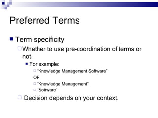 Preferred Terms Term specificity Whether to use pre-coordination of terms or not. For example:  “ Knowledge Management Software” OR “ Knowledge Management” “ Software” Decision depends on your context. 