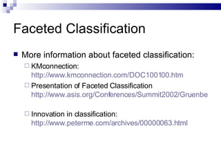 Faceted Classification More information about faceted classification: KMconnection:  http://www.kmconnection.com/DOC100100.htm   Presentation of Faceted Classification  http://www.asis.org/Conferences/Summit2002/Gruenberg.ppt   Innovation in classification:  http://www.peterme.com/archives/00000063.html   