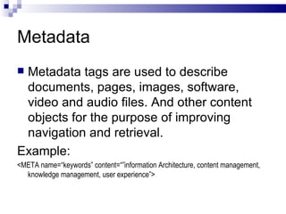 Metadata Metadata tags are used to describe documents, pages, images, software, video and audio files. And other content objects for the purpose of improving navigation and retrieval. Example: <META name=“keywords” content=“”information Architecture, content management, knowledge management, user experience”> 