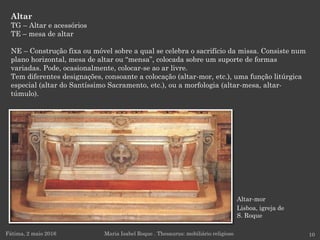 Altar-mor
Lisboa, igreja de
S. Roque
Altar
TG – Altar e acessórios
TE – mesa de altar
NE – Construção fixa ou móvel sobre a qual se celebra o sacrifício da missa. Consiste num
plano horizontal, mesa de altar ou “mensa”, colocada sobre um suporte de formas
variadas. Pode, ocasionalmente, colocar-se ao ar livre.
Tem diferentes designações, consoante a colocação (altar-mor, etc.), uma função litúrgica
especial (altar do Santíssimo Sacramento, etc.), ou a morfologia (altar-mesa, altar-
túmulo).
Fátima, 2 maio 2016 10Maria Isabel Roque . Thesaurus: mobiliário religioso
 