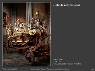 Le Car d’Or
1779-1782
Mons, colegial de Sainte-Waudru
Fátima, 2 maio 2016 100
Berlinda processional
Maria Isabel Roque . Thesaurus: mobiliário religioso
 