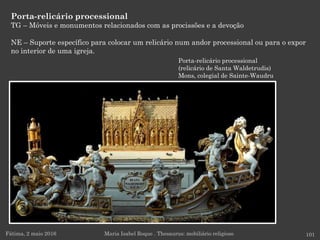 Porta-relicário processional
(relicário de Santa Waldetrudis)
Mons, colegial de Sainte-Waudru
Porta-relicário processional
TG – Móveis e monumentos relacionados com as procissões e a devoção
NE – Suporte específico para colocar um relicário num andor processional ou para o expor
no interior de uma igreja.
Fátima, 2 maio 2016 101Maria Isabel Roque . Thesaurus: mobiliário religioso
 