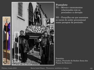 Pontalete
Lisboa, Procissão do Senhor Jesus dos
Passos do Desterro
Fátima, 2 maio 2016 102
Pontalete
TG – Móveis e monumentos
relacionados com as
procissões e a devoção
NE – Forquilha em que assentam
os varais do andor processional
numa paragem da procissão.
Maria Isabel Roque . Thesaurus: mobiliário religioso
 