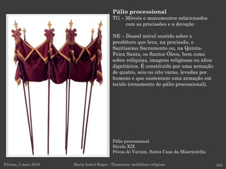 Pálio processional
Século XIX
Póvoa do Varzim, Santa Casa da Misericórdia
Fátima, 2 maio 2016 103
Pálio processional
TG – Móveis e monumentos relacionados
com as procissões e a devoção
NE – Dossel móvel sustido sobre o
presbítero que leva, na procissão, o
Santíssimo Sacramento ou, na Quinta-
Feira Santa, os Santos Óleos, bem como
sobre relíquias, imagens religiosas ou altos
dignitários. É constituído por uma armação
de quatro, seis ou oito varas, levadas por
homens e que sustentam uma armação em
tecido (ornamento de pálio processional).
Maria Isabel Roque . Thesaurus: mobiliário religioso
 