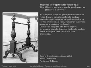 Suporte de objetos processionais (pálio)
Século XX (meados)
Patriarcado de Lisboa
Fátima, 2 maio 2016 104
Suporte de objetos processionais
TG – Móveis e monumentos relacionados com as
procissões e a devoção
NE – Suporte com uma placa perfurada ou uma
régua de anéis salientes, colocada à altura
conveniente para manter em posição vertical os
objetos processionais (cruz, bandeiras, lanternas
ou outros suportados por haste).
Durante as exéquias, um destes objetos,
geralmente pintado de negro, é colocado no chão
frente ao esquife para suportar a cruz
processional
Maria Isabel Roque . Thesaurus: mobiliário religioso
 
