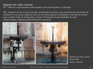 Suporte de velas votivas
Século XIX
Reims, catedral
Suporte de velas votivas
TG – Móveis e monumentos relacionados com as procissões e a devoção
NE – Suporte de pé ou fixo à parede, geralmente em ferro, com um elemento em forma de
tabuleiro ou travessa, disposto num ou em vários planos escalonados e munido de bocais
para receber velas ou lamparinas votivas. É colocado na proximidade de uma
representação religiosa particularmente venerada.
Fátima, 2 maio 2016 105Maria Isabel Roque . Thesaurus: mobiliário religioso
 