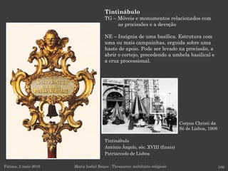 Tintinábulo
António Ângelo, séc. XVIII (finais)
Patriarcado de Lisboa
Fátima, 2 maio 2016 106
Tintinábulo
TG – Móveis e monumentos relacionados com
as procissões e a devoção
NE – Insígnia de uma basílica. Estrutura com
uma ou mais campainhas, erguida sobre uma
haste de apoio. Pode ser levado na procissão, a
abrir o cortejo, precedendo a umbela basilical e
a cruz processional.
Maria Isabel Roque . Thesaurus: mobiliário religioso
Corpus Christi da
Sé de Lisboa, 1908
 