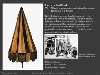 Umbela basilical
Século XIX (2.ª metade)
Patriarcado de Lisboa
Fátima, 2 maio 2016 107
Umbela basilical
TG – Móveis e monumentos relacionados com as
procissões e a devoção
NE – Insígnia de uma basílica, com as cores
papais e em forma de umbela. Feito em tecido
esticado sobre uma armação de varetas radiais
ou, mais raramente, em madeira ou metal, e
sustido por uma haste. Pode ser levado em
procissão, juntamente com o tintinábulo, a cruz
processional e as virgas rubras.
Maria Isabel Roque . Thesaurus: mobiliário religioso
Corpus Christi da
Sé de Lisboa, 1908
 
