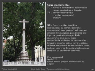 Cruz monumental
Século XIX
Lisboa, adro da igreja de Nossa Senhora do
Amparo
Fátima, 2 maio 2016 109
Cruz monumental
TG – Móveis e monumentos relacionados
com as procissões e a devoção
TE – calvário monumental
crucifixo monumental
cruzeiro
NE – Cruz, crucifixo (crucifixo
monumental) ou calvário (calvário
monumental), com pedestal, colocada no
exterior de uma igreja, para indicar um
lugar de particular devoção. Pode
encontrar-se num adro, numa
encruzilhada, na berma de um caminho
(cruzeiro, crucifixo viário, calvário viário),
ou fazer parte de um monte-calvário, como
pode ser uma cruz de santa missão, cruz de
cemitério ou calvário de cemitério.
Maria Isabel Roque . Thesaurus: mobiliário religioso
 